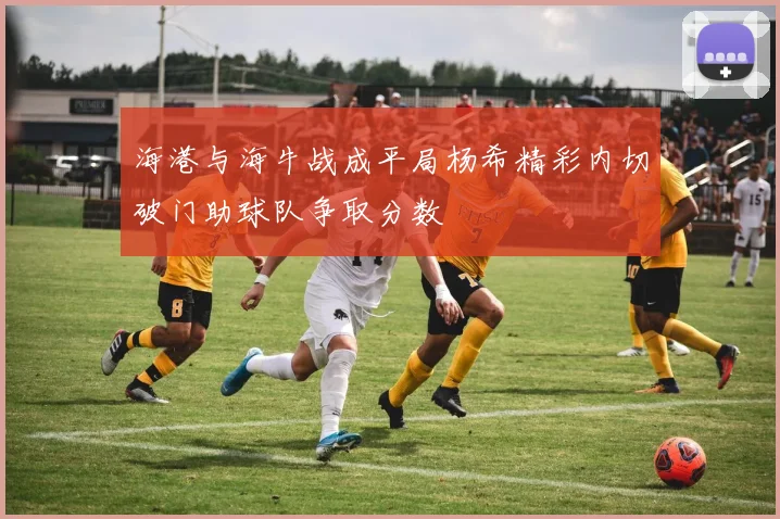 海港与海牛战成平局杨希精彩内切破门助球队争取分数