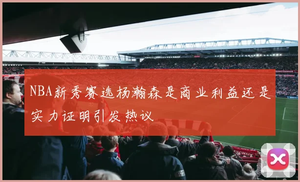 NBA新秀赛选杨瀚森是商业利益还是实力证明引发热议