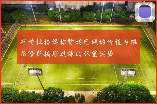 布特拉格诺称赞姆巴佩的价值与维尼修斯精彩进球的双重优势