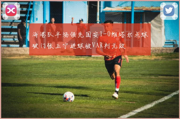 海港队半场领先国安1-0维塔尔点球破门张玉宁进球被VAR判无效
