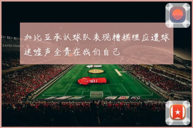 加比亚承认球队表现糟糕理应遭球迷嘘声全责在我们自己