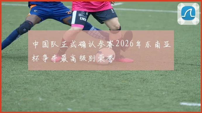中国队正式确认参赛2026年东南亚杯争夺最高级别荣誉