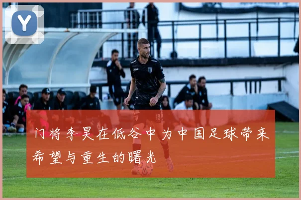 门将李昊在低谷中为中国足球带来希望与重生的曙光