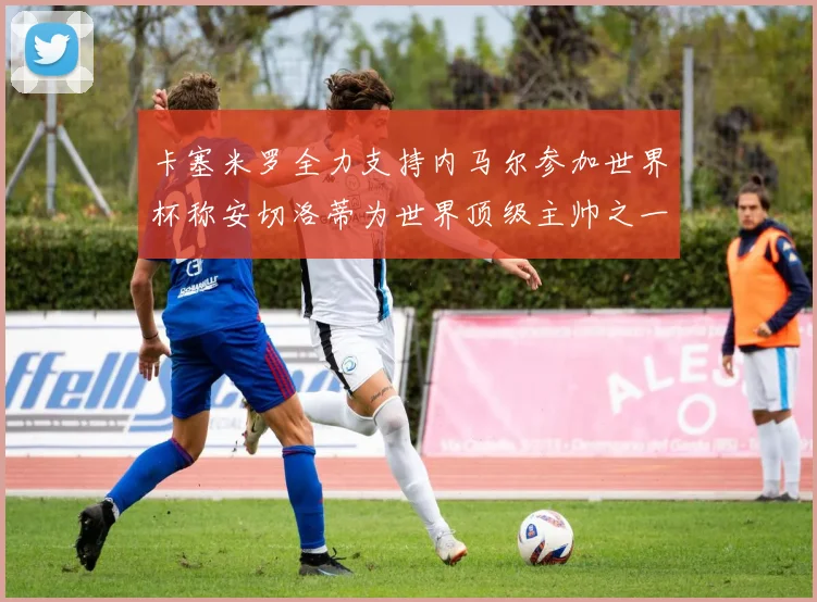 卡塞米罗全力支持内马尔参加世界杯称安切洛蒂为世界顶级主帅之一