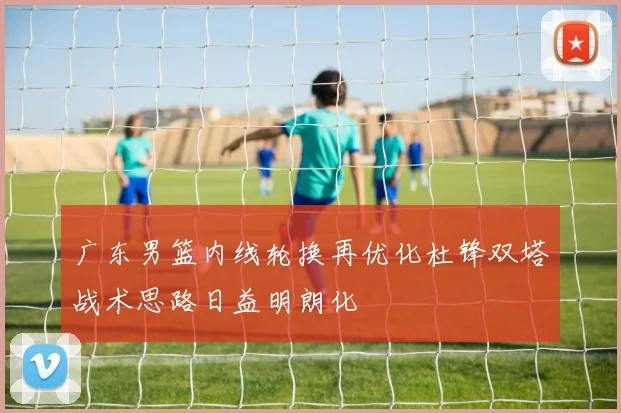 广东男篮内线轮换再优化杜锋双塔战术思路日益明朗化