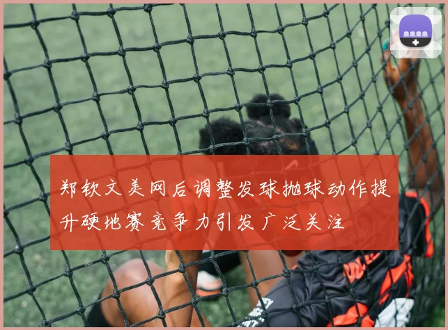 郑钦文美网后调整发球抛球动作提升硬地赛竞争力引发广泛关注